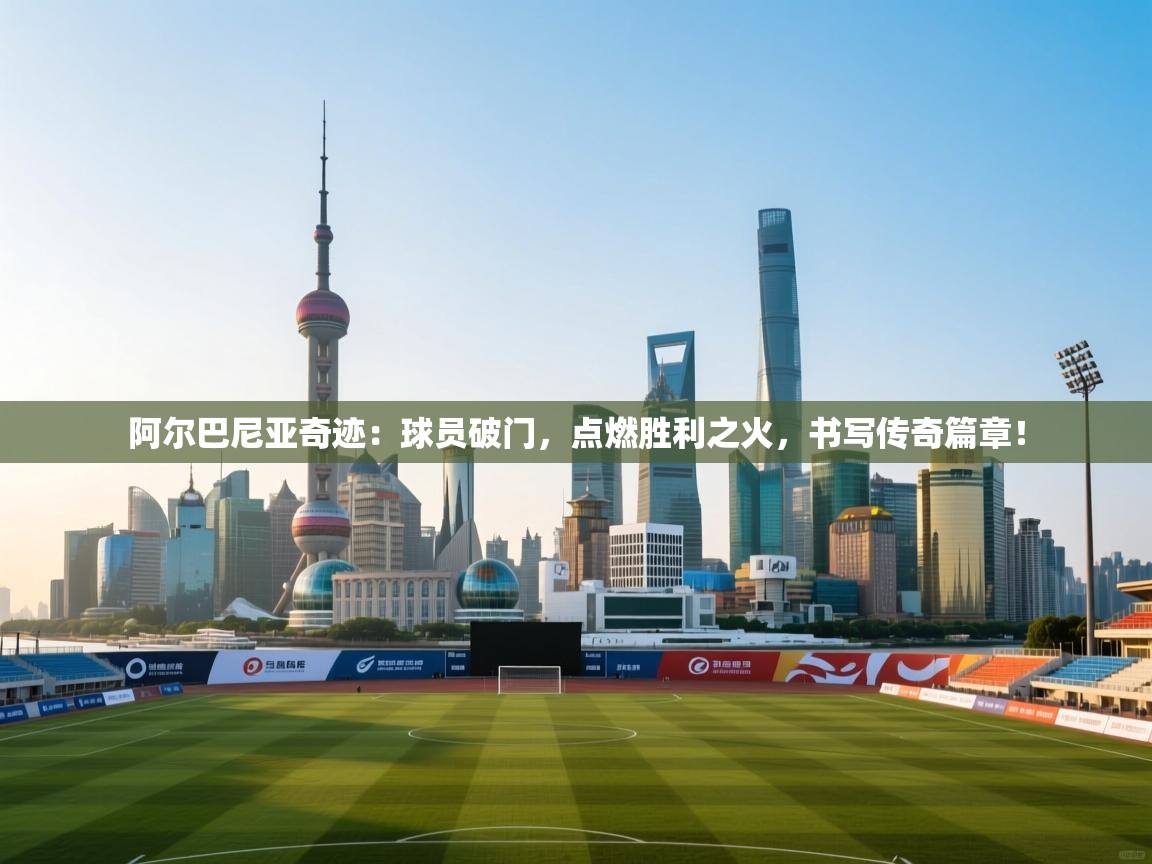 阿尔巴尼亚奇迹:球员破门,点燃胜利之火,书写传奇篇章! 第1张