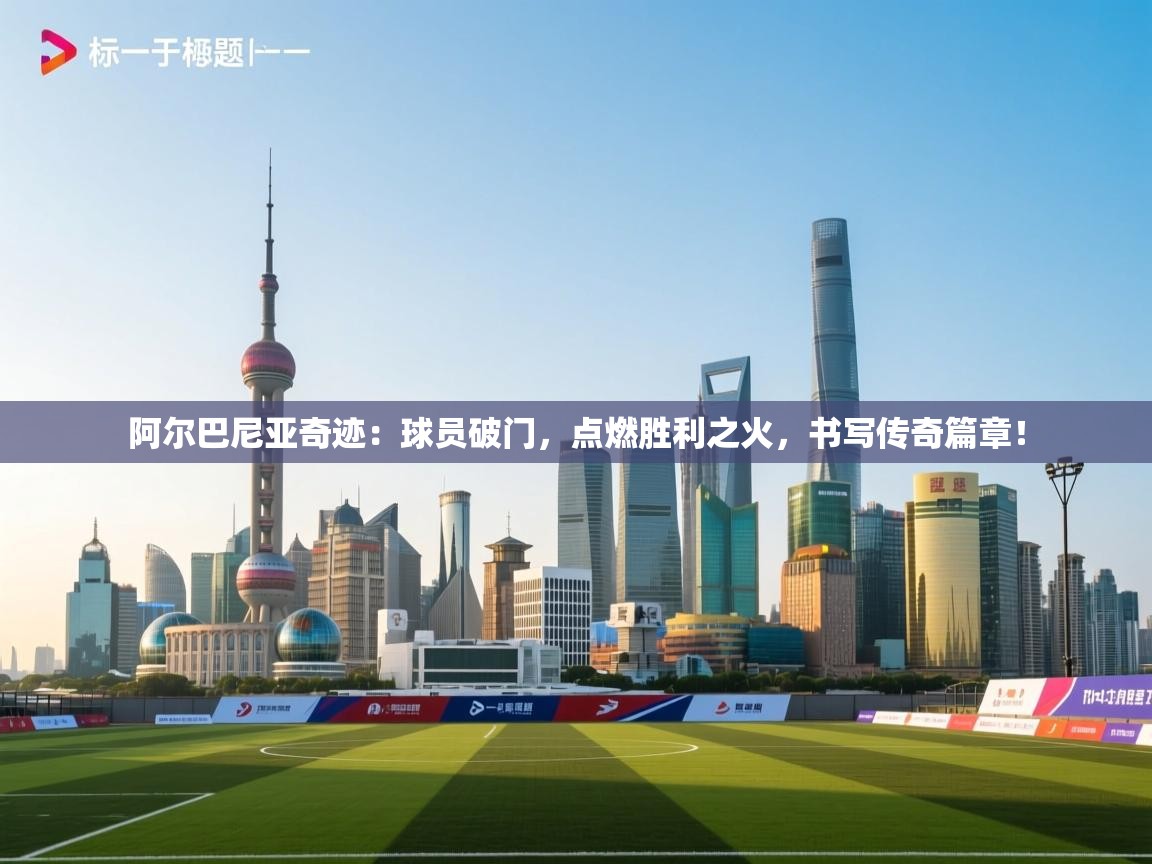 阿尔巴尼亚奇迹:球员破门,点燃胜利之火,书写传奇篇章! 第2张